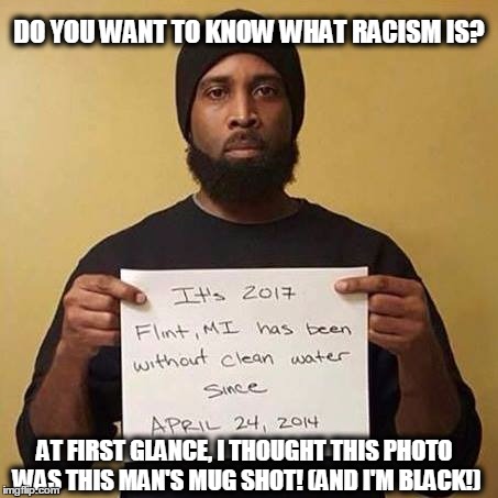 DO YOU WANT TO KNOW WHAT RACISM IS? AT FIRST GLANCE, I THOUGHT THIS PHOTO WAS THIS MAN'S MUG SHOT!
(AND I'M BLACK!) | image tagged in flint michigan fix the pipes | made w/ Imgflip meme maker