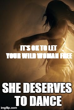 IT'S OK TO LET YOUR WILD WOMAN FREE; SHE DESERVES TO DANCE | image tagged in woman | made w/ Imgflip meme maker