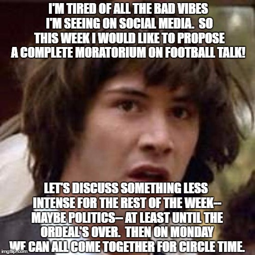 Conspiracy Keanu Meme | I'M TIRED OF ALL THE BAD VIBES I'M SEEING ON SOCIAL MEDIA.  SO THIS WEEK I WOULD LIKE TO PROPOSE A COMPLETE MORATORIUM ON FOOTBALL TALK! LET'S DISCUSS SOMETHING LESS INTENSE FOR THE REST OF THE WEEK-- MAYBE POLITICS-- AT LEAST UNTIL THE ORDEAL'S OVER.  THEN ON MONDAY WE CAN ALL COME TOGETHER FOR CIRCLE TIME. | image tagged in memes,conspiracy keanu | made w/ Imgflip meme maker