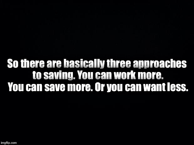 Black background | So there are basically three approaches to saving. You can work more. You can save more. Or you can want less. | image tagged in black background | made w/ Imgflip meme maker