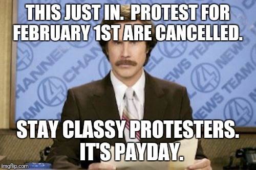Ron Burgundy Meme | THIS JUST IN.  PROTEST FOR FEBRUARY 1ST ARE CANCELLED. STAY CLASSY PROTESTERS.   IT'S PAYDAY. | image tagged in memes,ron burgundy | made w/ Imgflip meme maker