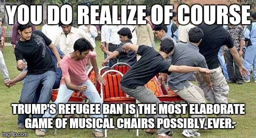 It's all in the hips | YOU DO REALIZE OF COURSE; TRUMP'S REFUGEE BAN IS THE MOST ELABORATE GAME OF MUSICAL CHAIRS POSSIBLY EVER. | image tagged in president trump,all full up,charity begins at home,turkish delight,funny memes | made w/ Imgflip meme maker