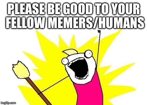 X All The Y | PLEASE BE GOOD TO YOUR FELLOW MEMERS/HUMANS | image tagged in memes,x all the y | made w/ Imgflip meme maker