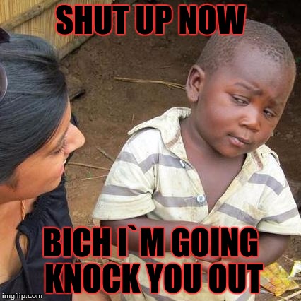 Third World Skeptical Kid | SHUT UP NOW; BICH I`M GOING KNOCK YOU OUT | image tagged in memes,third world skeptical kid | made w/ Imgflip meme maker