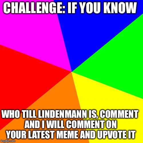 Blank Colored Background | CHALLENGE: IF YOU KNOW; WHO TILL LINDENMANN IS, COMMENT AND I WILL COMMENT ON YOUR LATEST MEME AND UPVOTE IT | image tagged in memes,blank colored background | made w/ Imgflip meme maker