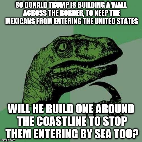 Philosoraptor | SO DONALD TRUMP IS BUILDING A WALL ACROSS THE BORDER, TO KEEP THE MEXICANS FROM ENTERING THE UNITED STATES; WILL HE BUILD ONE AROUND THE COASTLINE TO STOP THEM ENTERING BY SEA TOO? | image tagged in memes,philosoraptor | made w/ Imgflip meme maker