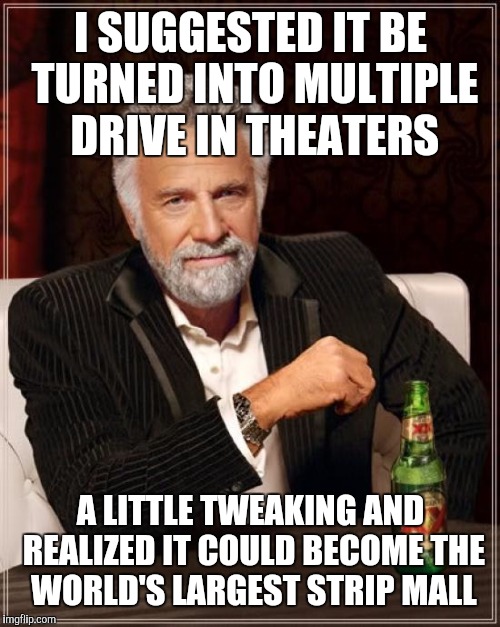 The Most Interesting Man In The World Meme | I SUGGESTED IT BE TURNED INTO MULTIPLE DRIVE IN THEATERS A LITTLE TWEAKING AND REALIZED IT COULD BECOME THE WORLD'S LARGEST STRIP MALL | image tagged in memes,the most interesting man in the world | made w/ Imgflip meme maker