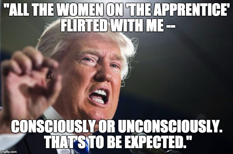 donald trump | "ALL THE WOMEN ON 'THE APPRENTICE' FLIRTED WITH ME --; CONSCIOUSLY OR UNCONSCIOUSLY. THAT'S TO BE EXPECTED." | image tagged in donald trump | made w/ Imgflip meme maker