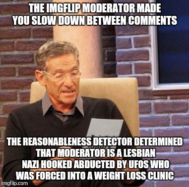 Maury Lie Detector | THE IMGFLIP MODERATOR MADE YOU SLOW DOWN BETWEEN COMMENTS; THE REASONABLENESS DETECTOR DETERMINED THAT MODERATOR IS A LESBIAN NAZI HOOKED ABDUCTED BY UFOS WHO WAS FORCED INTO A WEIGHT LOSS CLINIC | image tagged in memes,maury lie detector | made w/ Imgflip meme maker