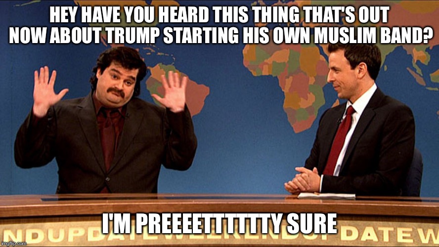 Trump's Muslim band | HEY HAVE YOU HEARD THIS THING THAT'S OUT NOW ABOUT TRUMP STARTING HIS OWN MUSLIM BAND? I'M PREEEETTTTTTY SURE | image tagged in donald trump,muslim ban | made w/ Imgflip meme maker