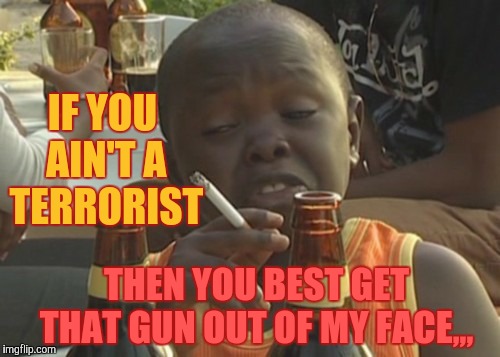 Smoking kid,,, | IF YOU AIN'T A TERRORIST; THEN YOU BEST GET     THAT GUN OUT OF MY FACE,,, | image tagged in smoking kid   | made w/ Imgflip meme maker
