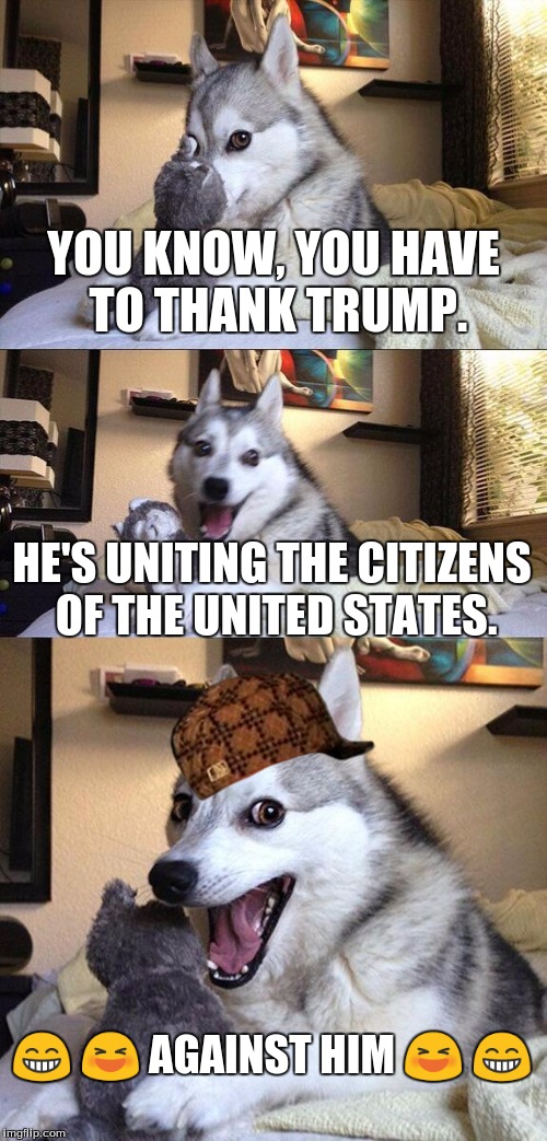 Bad Pun Dog | YOU KNOW, YOU HAVE TO THANK TRUMP. HE'S UNITING THE CITIZENS OF THE UNITED STATES. 😁 😆 AGAINST HIM 😆 😁 | image tagged in memes,bad pun dog,scumbag | made w/ Imgflip meme maker