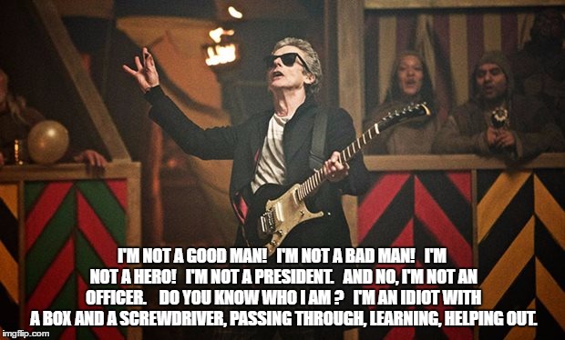 Peter Capaldi Doctor Who guitar | I'M NOT A GOOD MAN!

 I'M NOT A BAD MAN!

 I'M NOT A HERO! 

I'M NOT A PRESIDENT. 

AND NO, I'M NOT AN OFFICER.  

DO YOU KNOW WHO I AM ?

 I'M AN IDIOT WITH A BOX AND A SCREWDRIVER, PASSING THROUGH, LEARNING, HELPING OUT. | image tagged in peter capaldi doctor who guitar | made w/ Imgflip meme maker
