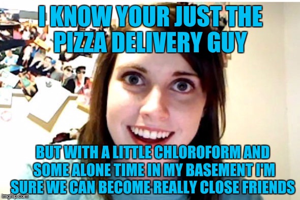 Stalker Girl | I KNOW YOUR JUST THE PIZZA DELIVERY GUY; BUT WITH A LITTLE CHLOROFORM AND SOME ALONE TIME IN MY BASEMENT I'M SURE WE CAN BECOME REALLY CLOSE FRIENDS | image tagged in stalker girl | made w/ Imgflip meme maker