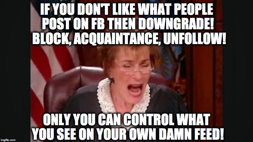 Facebook court | IF YOU DON'T LIKE WHAT PEOPLE POST ON FB THEN DOWNGRADE!  BLOCK, ACQUAINTANCE, UNFOLLOW! ONLY YOU CAN CONTROL WHAT YOU SEE ON YOUR OWN DAMN FEED! | image tagged in facebook court | made w/ Imgflip meme maker