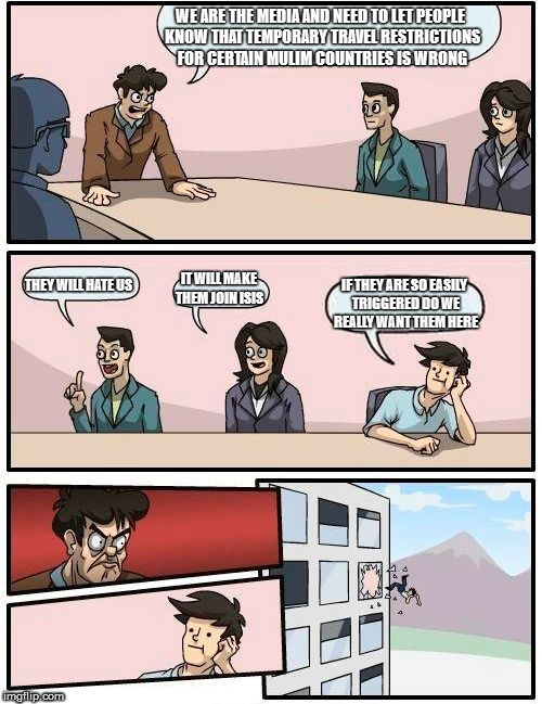 Boardroom Meeting Suggestion Meme | WE ARE THE MEDIA AND NEED TO LET PEOPLE KNOW THAT TEMPORARY TRAVEL RESTRICTIONS FOR CERTAIN MULIM COUNTRIES IS WRONG; IT WILL MAKE THEM JOIN ISIS; THEY WILL HATE US; IF THEY ARE SO EASILY TRIGGERED DO WE REALLY WANT THEM HERE | image tagged in memes,boardroom meeting suggestion | made w/ Imgflip meme maker