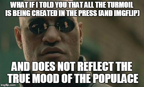 Matrix Morpheus Meme | WHAT IF I TOLD YOU THAT ALL THE TURMOIL IS BEING CREATED IN THE PRESS (AND IMGFLIP) AND DOES NOT REFLECT THE TRUE MOOD OF THE POPULACE | image tagged in memes,matrix morpheus | made w/ Imgflip meme maker