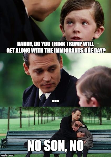 Finding Neverland Meme | DADDY, DO YOU THINK TRUMP WILL GET ALONG WITH THE IMMIGRANTS ONE DAY? ... NO SON, NO | image tagged in memes,finding neverland | made w/ Imgflip meme maker