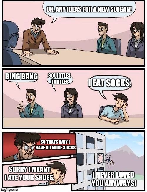 Boardroom Meeting Suggestion | OK, ANY IDEAS FOR A NEW SLOGAN! BING BANG; SQUIRTLES TURTLES; I EAT SOCKS. SO THATS WHY I HAVE NO MORE SOCKS; SORRY I MEANT I ATE YOUR SHOES. I NEVER LOVED YOU ANYWAYS! | image tagged in memes,boardroom meeting suggestion | made w/ Imgflip meme maker