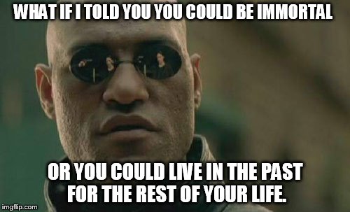 The Choice is Yours... | WHAT IF I TOLD YOU YOU COULD BE IMMORTAL; OR YOU COULD LIVE IN THE PAST FOR THE REST OF YOUR LIFE. | image tagged in memes,matrix morpheus | made w/ Imgflip meme maker