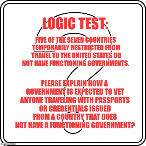 LOGIC TEST:; FIVE OF THE SEVEN COUNTRIES TEMPORARILY RESTRICTED FROM TRAVEL TO THE UNITED STATES DO NOT HAVE FUNCTIONING GOVERNMENTS. PLEASE EXPLAIN HOW A GOVERNMENT IS EXPECTED TO VET ANYONE TRAVELING WITH PASSPORTS OR CREDENTIALS ISSUED FROM A COUNTRY THAT DOES NOT HAVE A FUNCTIONING GOVERNMENT? | image tagged in question | made w/ Imgflip meme maker