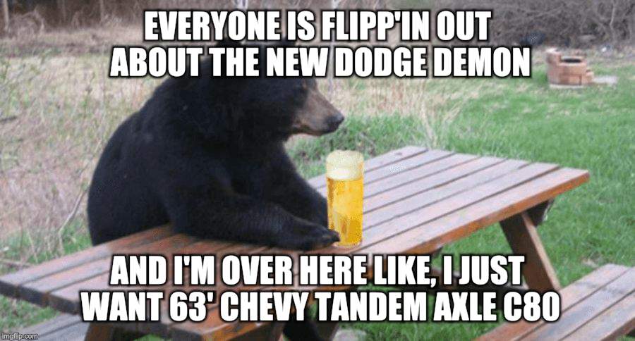 Bad Luck Bear with Beer | EVERYONE IS FLIPP'IN OUT ABOUT THE NEW DODGE DEMON; AND I'M OVER HERE LIKE, I JUST WANT 63' CHEVY TANDEM AXLE C80 | image tagged in bad luck bear with beer | made w/ Imgflip meme maker