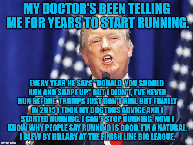 Trump | MY DOCTOR'S BEEN TELLING ME FOR YEARS TO START RUNNING. EVERY YEAR HE SAYS "DONALD, YOU SHOULD RUN AND SHAPE UP." BUT I DIDN'T, I'VE NEVER RUN BEFORE. TRUMPS JUST DON'T RUN. BUT FINALLY IN 2015 I TOOK MY DOCTORS ADVICE AND I STARTED RUNNING. I CAN'T STOP RUNNING. NOW I KNOW WHY PEOPLE SAY RUNNING IS GOOD. I'M A NATURAL. I BLEW BY HILLARY AT THE FINISH LINE BIG LEAGUE. | image tagged in trump | made w/ Imgflip meme maker