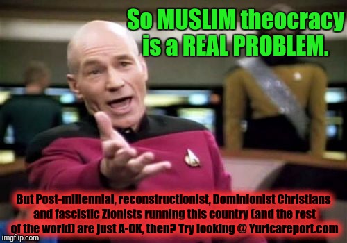 How ONE could speak this way about the faith of more than 1 BILLION people .... One of the world's Great Faiths.... Is beyond me |  So MUSLIM theocracy is a REAL PROBLEM. But Post-millennial, reconstructionist, Dominionist Christians and fascistic Zionists running this country (and the rest of the world) are just A-OK, then? Try looking @ Yuricareport.com | image tagged in memes,picard wtf,islamophobia,true story,so true memes,true detective | made w/ Imgflip meme maker