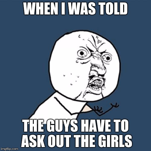 Y U No Meme | WHEN I WAS TOLD; THE GUYS HAVE TO ASK OUT THE GIRLS | image tagged in memes,y u no | made w/ Imgflip meme maker