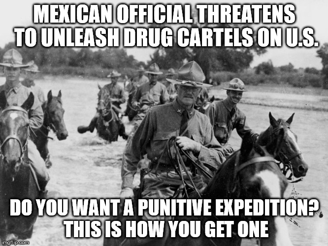 Punitive Expedition 2017 | MEXICAN OFFICIAL THREATENS TO UNLEASH DRUG CARTELS ON U.S. DO YOU WANT A PUNITIVE EXPEDITION? THIS IS HOW YOU GET ONE | image tagged in mexico,drugs,drug war,punittve expedition | made w/ Imgflip meme maker