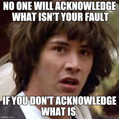 Responsibility | NO ONE WILL ACKNOWLEDGE WHAT ISN'T YOUR FAULT; IF YOU DON'T ACKNOWLEDGE WHAT IS. | image tagged in memes,conspiracy keanu | made w/ Imgflip meme maker