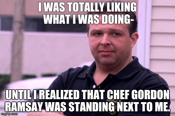 Kitchen nightmares |  I WAS TOTALLY LIKING WHAT I WAS DOING-; UNTIL I REALIZED THAT CHEF GORDON RAMSAY WAS STANDING NEXT TO ME. | image tagged in cooking,memes | made w/ Imgflip meme maker