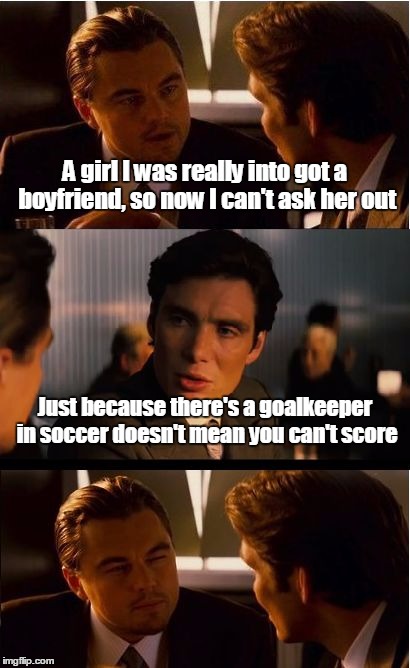 "Score" | A girl I was really into got a boyfriend, so now I can't ask her out; Just because there's a goalkeeper in soccer doesn't mean you can't score | image tagged in memes,inception,soccer,trhtimmy,sports | made w/ Imgflip meme maker
