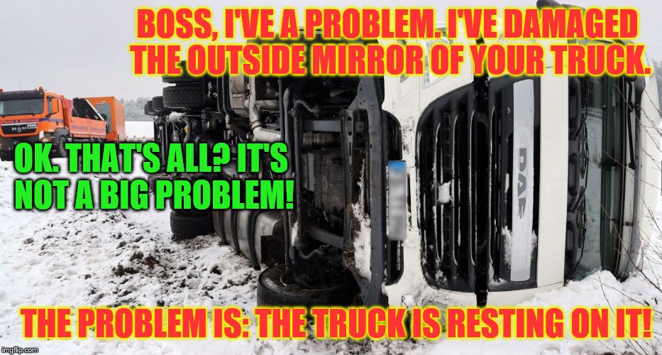 A trucker calls his boss in the office: | BOSS, I'VE A PROBLEM. I'VE DAMAGED THE OUTSIDE MIRROR OF YOUR TRUCK. OK. THAT'S ALL? IT'S NOT A BIG PROBLEM! THE PROBLEM IS: THE TRUCK IS RESTING ON IT! | image tagged in memes,funny,gifs,fun,sarcasm | made w/ Imgflip meme maker