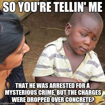 Third World Skeptical Kid Meme | SO YOU'RE TELLIN' ME THAT HE WAS ARRESTED FOR A MYSTERIOUS CRIME, BUT THE CHARGES WERE DROPPED OVER CONCRETE? | image tagged in memes,third world skeptical kid | made w/ Imgflip meme maker