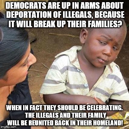 Third World Skeptical Kid | DEMOCRATS ARE UP IN ARMS ABOUT DEPORTATION OF ILLEGALS, BECAUSE IT WILL BREAK UP THEIR FAMILIES? WHEN IN FACT THEY SHOULD BE CELEBRATING.  THE ILLEGALS AND THEIR FAMILY WILL BE REUNITED BACK IN THEIR HOMELAND! | image tagged in memes,third world skeptical kid | made w/ Imgflip meme maker