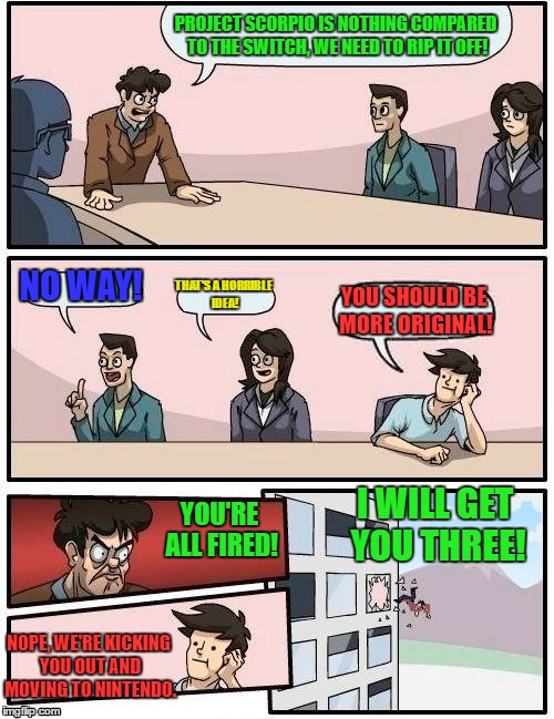 Boardroom Meeting Suggestion | PROJECT SCORPIO IS NOTHING COMPARED TO THE SWITCH, WE NEED TO RIP IT OFF! NO WAY! YOU SHOULD BE MORE ORIGINAL! THAT'S A HORRIBLE IDEA! YOU'RE ALL FIRED! I WILL GET YOU THREE! NOPE, WE'RE KICKING YOU OUT AND MOVING TO NINTENDO. | image tagged in memes,boardroom meeting suggestion | made w/ Imgflip meme maker