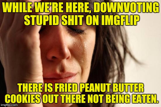 We should all be ashamed. | WHILE WE'RE HERE, DOWNVOTING STUPID SHIT ON IMGFLIP; THERE IS FRIED PEANUT BUTTER COOKIES OUT THERE NOT BEING EATEN. | image tagged in memes,first world problems,downvotes,funny memes,dank memes | made w/ Imgflip meme maker