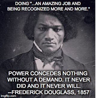 introducing frederick douglass to t**mp | DOING "...AN AMAZING JOB AND BEING RECOGNIZED MORE AND MORE."; POWER CONCEDES NOTHING WITHOUT A DEMAND. IT NEVER DID AND IT NEVER WILL. --FREDERICK DOUGLASS, 1857 | image tagged in frederick douglass,black history month | made w/ Imgflip meme maker