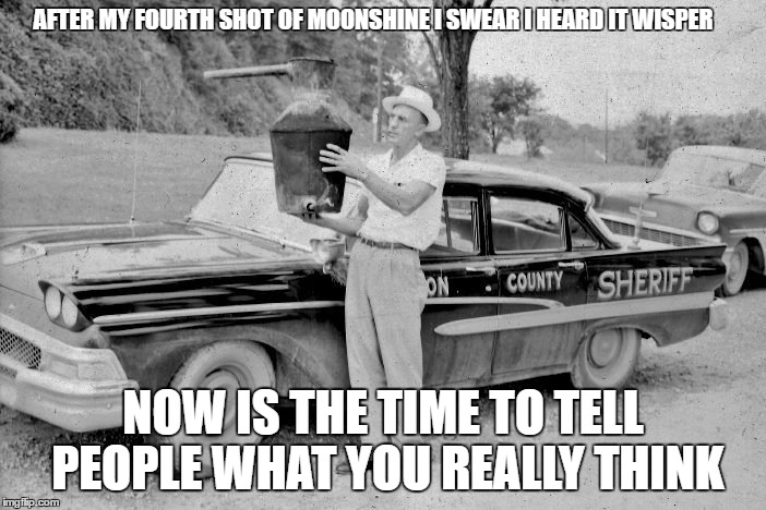 moonshine | AFTER MY FOURTH SHOT OF MOONSHINE I SWEAR I HEARD IT WISPER; NOW IS THE TIME TO TELL PEOPLE WHAT YOU REALLY THINK | image tagged in ford | made w/ Imgflip meme maker