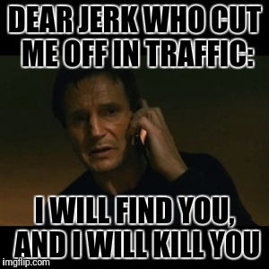 I hate when people cut me off | DEAR JERK WHO CUT ME OFF IN TRAFFIC:; I WILL FIND YOU, AND I WILL KILL YOU | image tagged in memes,liam neeson taken | made w/ Imgflip meme maker