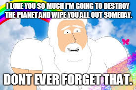 I LOVE YOU SO MUCH I'M GOING TO DESTROY THE PLANET AND WIPE YOU ALL OUT SOMEDAY. DONT EVER FORGET THAT. | made w/ Imgflip meme maker