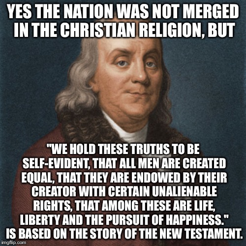 Ben Franklin | YES THE NATION WAS NOT MERGED IN THE CHRISTIAN RELIGION, BUT "WE HOLD THESE TRUTHS TO BE SELF-EVIDENT, THAT ALL MEN ARE CREATED EQUAL, THAT  | image tagged in ben franklin | made w/ Imgflip meme maker