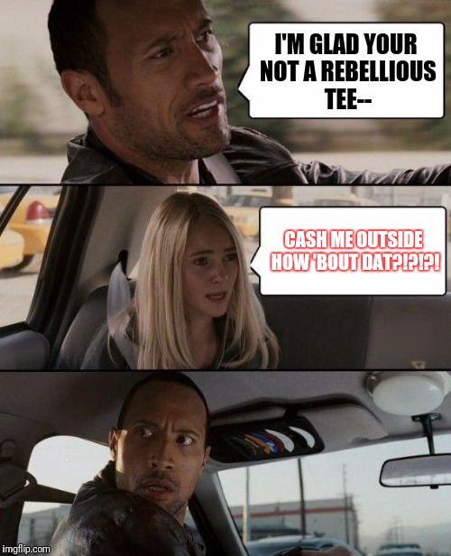 I did not see this yet so.... | I'M GLAD YOUR NOT A REBELLIOUS TEE--; CASH ME OUTSIDE HOW 'BOUT DAT?!?!?! | image tagged in memes,the rock driving | made w/ Imgflip meme maker