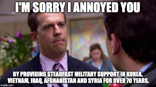 Sorry I annoyed you | I'M SORRY I ANNOYED YOU; BY PROVIDING STEADFAST MILITARY SUPPORT IN KOREA, VIETNAM, IRAQ, AFGHANISTAN AND SYRIA FOR OVER 70 YEARS. | image tagged in sorry i annoyed you | made w/ Imgflip meme maker