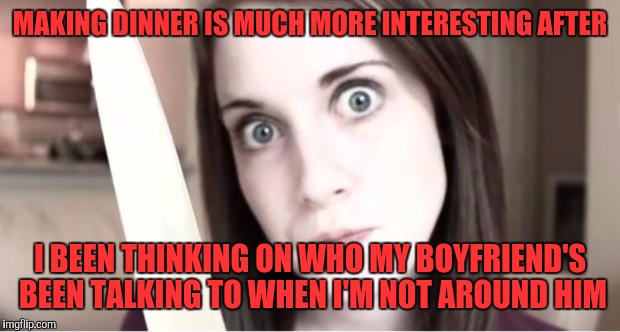 Overly Attached Girlfriend Knife | MAKING DINNER IS MUCH MORE INTERESTING AFTER; I BEEN THINKING ON WHO MY BOYFRIEND'S BEEN TALKING TO WHEN I'M NOT AROUND HIM | image tagged in overly attached girlfriend knife,memes | made w/ Imgflip meme maker