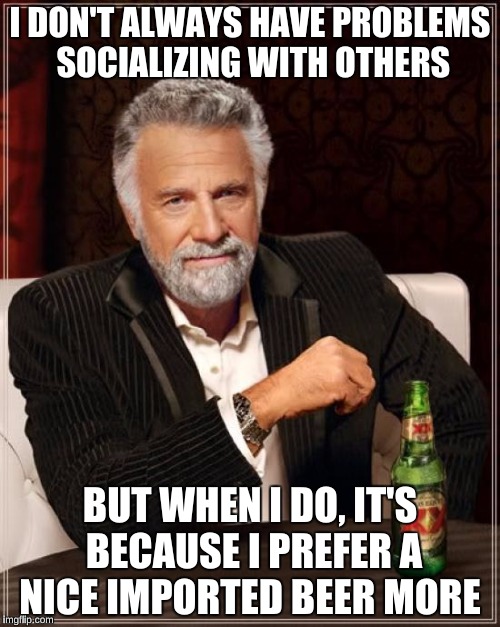 The Most Interesting Man In The World Meme | I DON'T ALWAYS HAVE PROBLEMS SOCIALIZING WITH OTHERS; BUT WHEN I DO, IT'S BECAUSE I PREFER A NICE IMPORTED BEER MORE | image tagged in memes,the most interesting man in the world | made w/ Imgflip meme maker