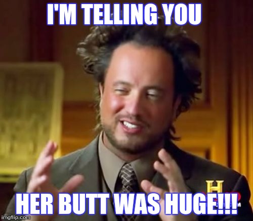 Ancient Aliens Meme | I'M TELLING YOU; HER BUTT WAS HUGE!!! | image tagged in memes,ancient aliens | made w/ Imgflip meme maker