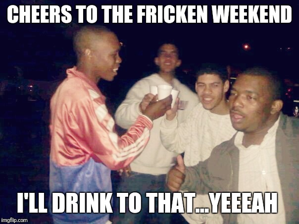 CHEERS TO THE FRICKEN WEEKEND; I'LL DRINK TO THAT...YEEEAH | image tagged in memes | made w/ Imgflip meme maker
