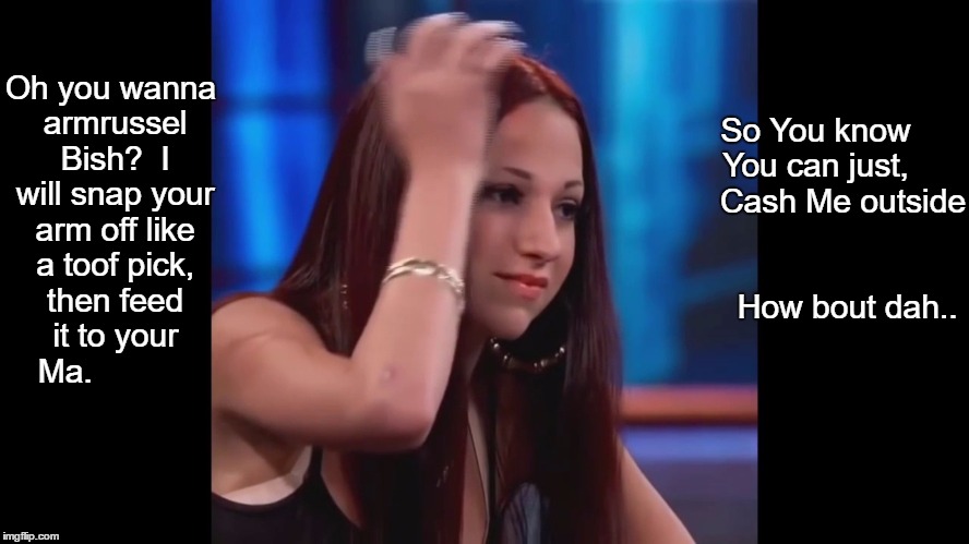 how bout dah | So You know You can just,       Cash Me outside                                 How bout dah.. Oh you wanna armrussel Bish?  I will snap your arm off like a toof pick, then feed it to your Ma. | image tagged in how bout dah | made w/ Imgflip meme maker